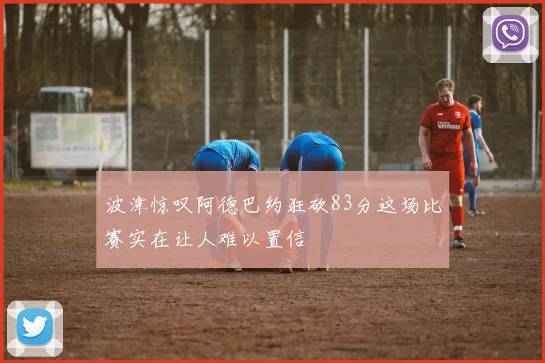 波津惊叹阿德巴约狂砍83分这场比赛实在让人难以置信