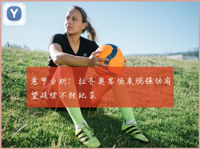 意甲分析：拉齐奥客场表现强劲有望延续不败纪录
