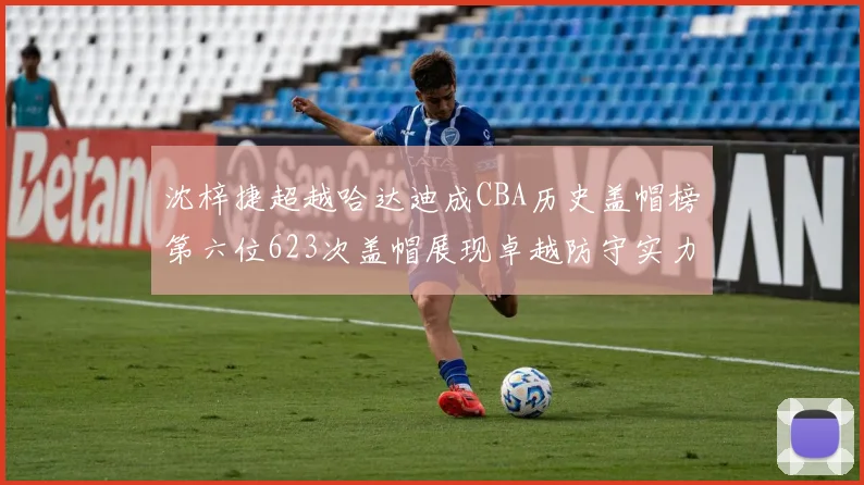 沈梓捷超越哈达迪成CBA历史盖帽榜第六位623次盖帽展现卓越防守实力