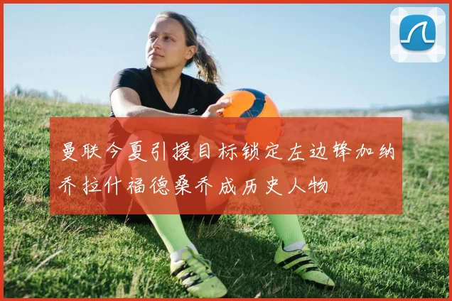 曼联今夏引援目标锁定左边锋加纳乔拉什福德桑乔成历史人物