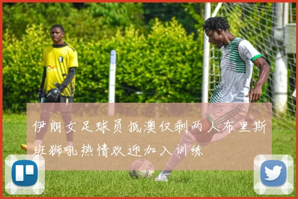 伊朗女足球员抵澳仅剩两人布里斯班狮吼热情欢迎加入训练