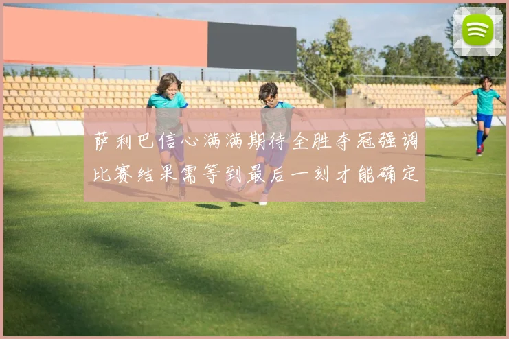 萨利巴信心满满期待全胜夺冠强调比赛结果需等到最后一刻才能确定