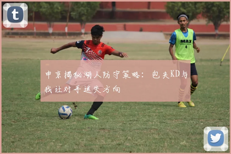 申京揭秘湖人防守策略：包夹KD与我让对手迷失方向