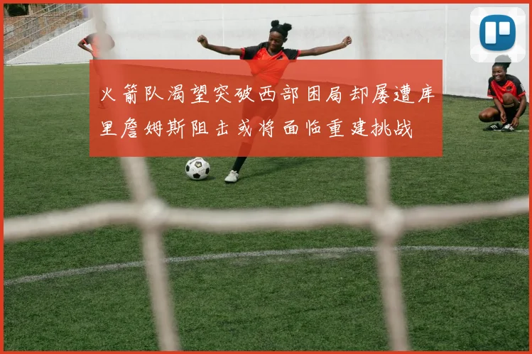 火箭队渴望突破西部困局却屡遭库里詹姆斯阻击或将面临重建挑战
