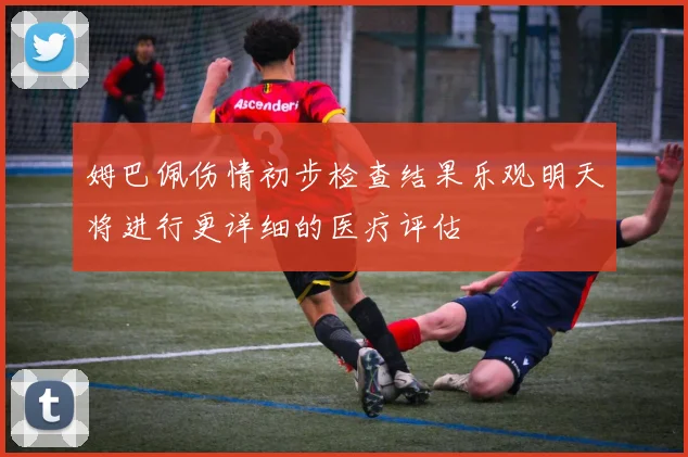 姆巴佩伤情初步检查结果乐观明天将进行更详细的医疗评估