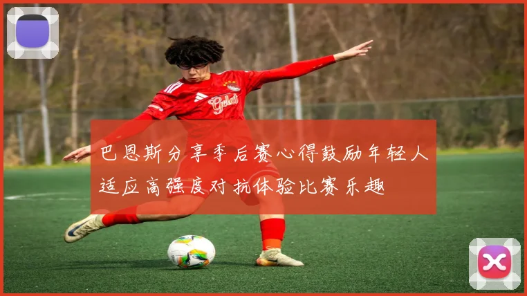 巴恩斯分享季后赛心得鼓励年轻人适应高强度对抗体验比赛乐趣
