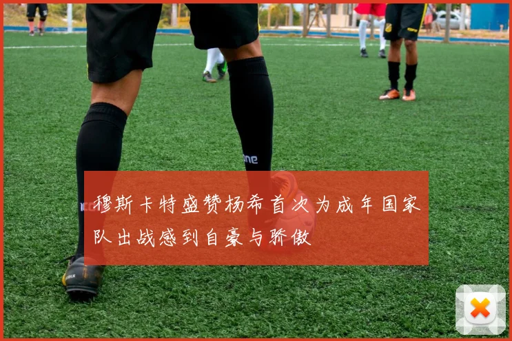 穆斯卡特盛赞杨希首次为成年国家队出战感到自豪与骄傲